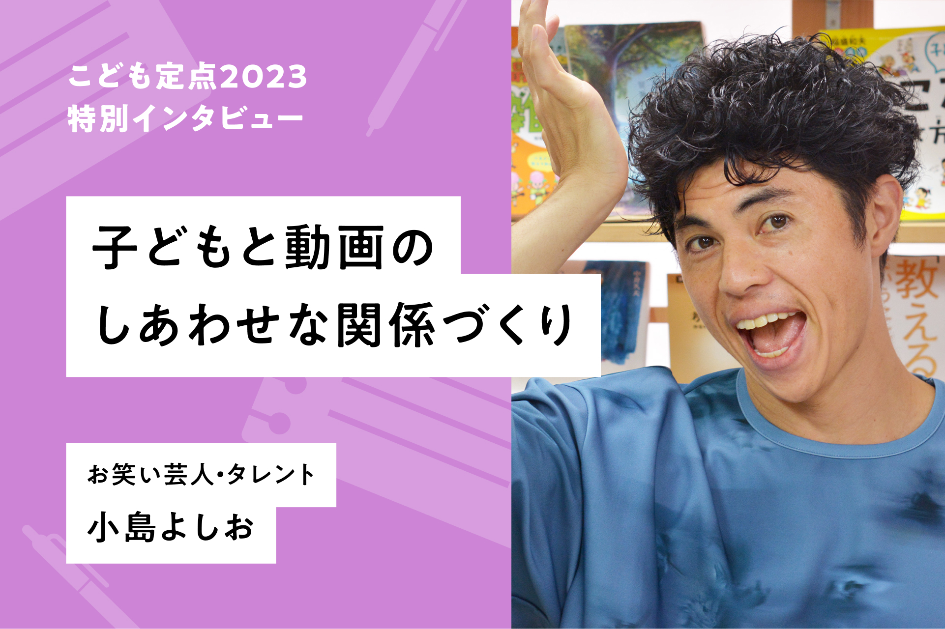 子どもに大人気の動画チャンネルを持つ小島よしおさん。子どもと動画の関係について、お話をうかがいました。